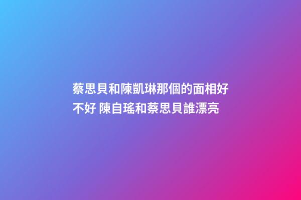 蔡思貝和陳凱琳那個的面相好不好 陳自瑤和蔡思貝誰漂亮-第1張-觀點-玄機派